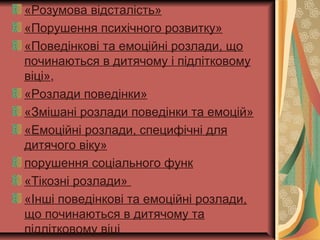 «Розумова відсталість»
«Порушення психічного розвитку»
«Поведінкові та емоційні розлади, що
починаються в дитячому і підлітковому
віці»,
«Розлади поведінки»
«Змішані розлади поведінки та емоцій»
«Емоційні розлади, специфічні для
дитячого віку»
порушення соціального функ
«Тікозні розлади»
«Інші поведінкові та емоційні розлади,
що починаються в дитячому та
підлітковому віці
 