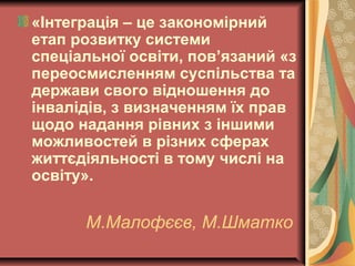 М.Малофєєв, М.Шматко
«Інтеграція – це закономірний
етап розвитку системи
спеціальної освіти, пов’язаний «з
переосмисленням суспільства та
держави свого відношення до
інвалідів, з визначенням їх прав
щодо надання рівних з іншими
можливостей в різних сферах
життєдіяльності в тому числі на
освіту».
 