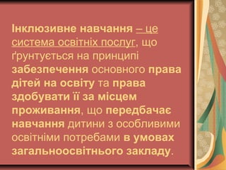 Інклюзивне навчання – це
система освітніх послуг, що
ґрунтується на принципі
забезпечення основного права
дітей на освіту та права
здобувати її за місцем
проживання, що передбачає
навчання дитини з особливими
освітніми потребами в умовах
загальноосвітнього закладу.
 