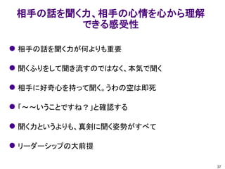 相手の話を聞く力、相手の心情を心から理解
できる感受性
37
 相手の話を聞く力が何よりも重要
 聞くふりをして聞き流すのではなく、本気で聞く
 相手に好奇心を持って聞く。うわの空は即死
 「～～いうことですね？」と確認する
 聞く力というよりも、真剣に聞く姿勢がすべて
 リーダーシップの大前提
 