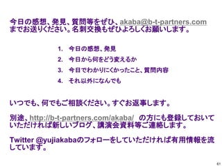 今日の感想、発見、質問等をぜひ、akaba@b-t-partners.com
までお送りください。名刺交換もぜひよろしくお願いします。
いつでも、何でもご相談ください。すぐお返事します。
別途、http://b-t-partners.com/akaba/ の方にも登録しておいて
いただければ新しいブログ、講演会資料等ご連絡します。
Twitter @yujiakabaのフォローをしていただければ有用情報を流
しています。
1. 今日の感想、発見
2. 今日から何をどう変えるか
3. 今日でわかりにくかったこと、質問内容
4. それ以外になんでも
61
 
