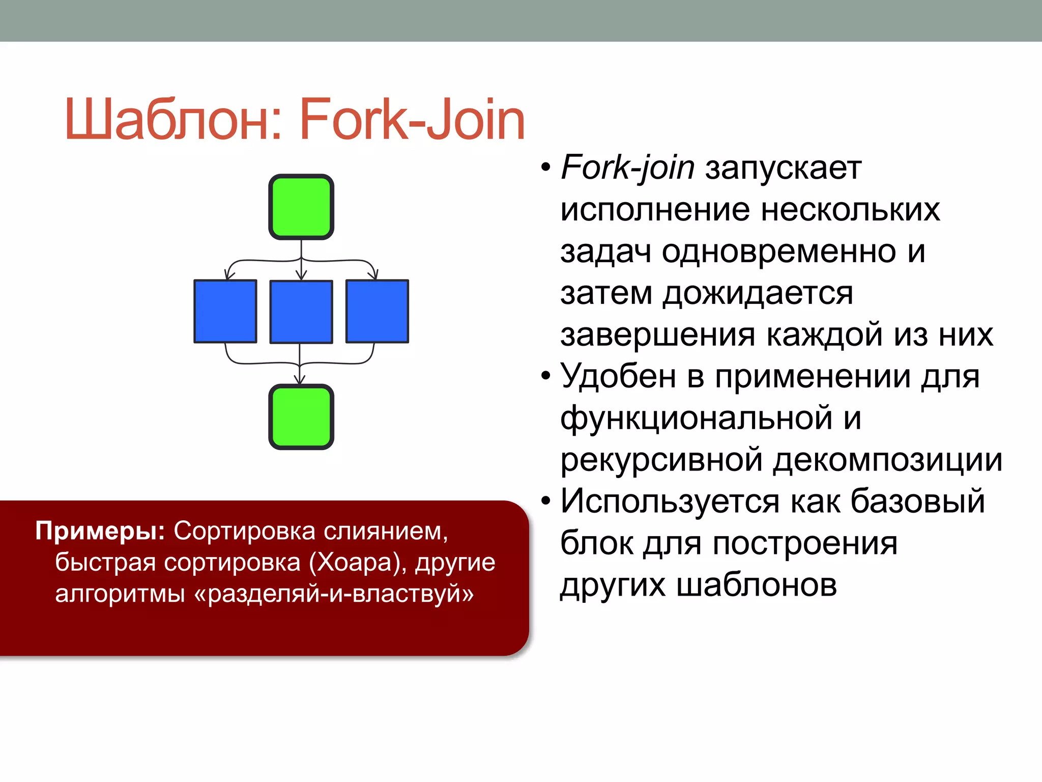 • Fork-join запускает
исполнение нескольких
задач одновременно и
затем дожидается
завершения каждой из них
• Удобен в применении для
функциональной и
рекурсивной декомпозиции
• Используется как базовый
блок для построения
других шаблонов
Примеры: Сортировка слиянием,
быстрая сортировка (Хоара), другие
алгоритмы «разделяй-и-властвуй»
Шаблон: Fork-Join
 