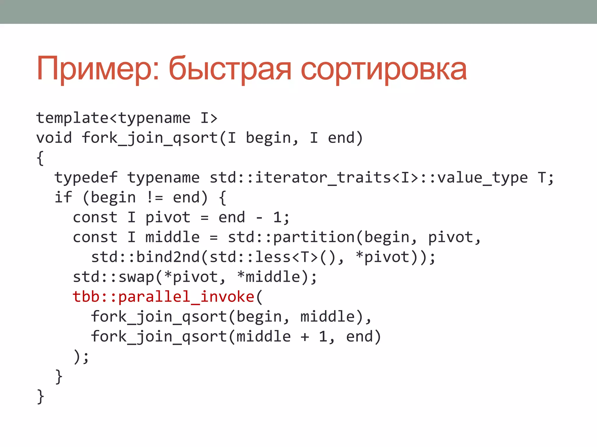 Пример: быстрая сортировка
template<typename I>
void fork_join_qsort(I begin, I end)
{
typedef typename std::iterator_traits<I>::value_type T;
if (begin != end) {
const I pivot = end - 1;
const I middle = std::partition(begin, pivot,
std::bind2nd(std::less<T>(), *pivot));
std::swap(*pivot, *middle);
tbb::parallel_invoke(
fork_join_qsort(begin, middle),
fork_join_qsort(middle + 1, end)
);
}
}
 