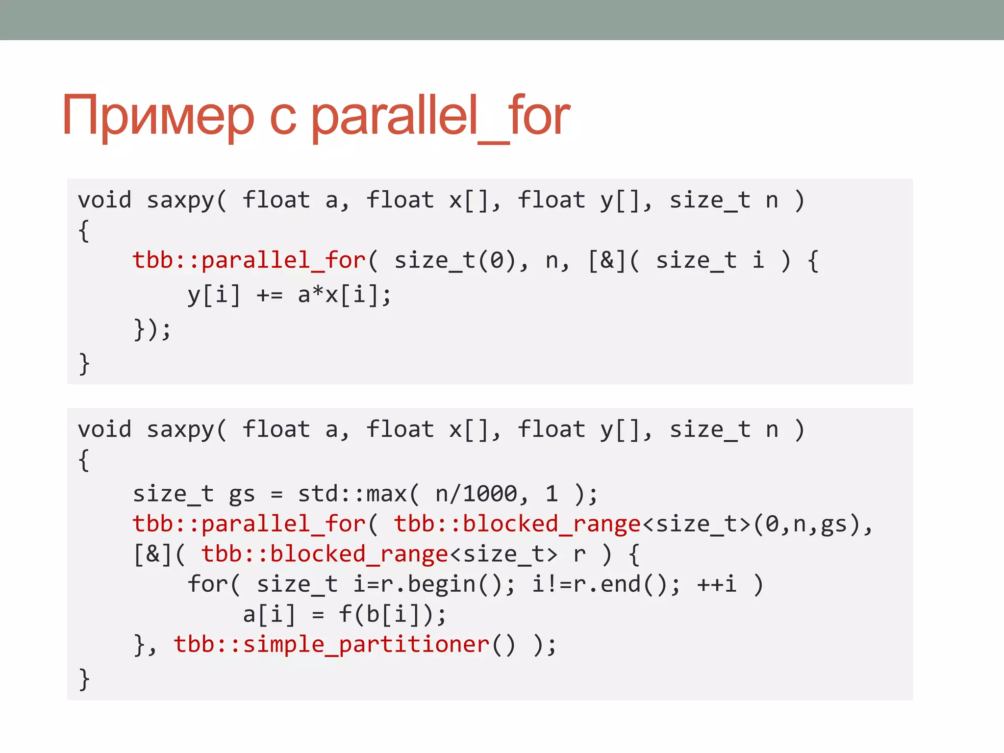 Пример с parallel_for
void saxpy( float a, float x[], float y[], size_t n )
{
tbb::parallel_for( size_t(0), n, [&]( size_t i ) {
y[i] += a*x[i];
});
}
void saxpy( float a, float x[], float y[], size_t n )
{
size_t gs = std::max( n/1000, 1 );
tbb::parallel_for( tbb::blocked_range<size_t>(0,n,gs),
[&]( tbb::blocked_range<size_t> r ) {
for( size_t i=r.begin(); i!=r.end(); ++i )
a[i] = f(b[i]);
}, tbb::simple_partitioner() );
}
 