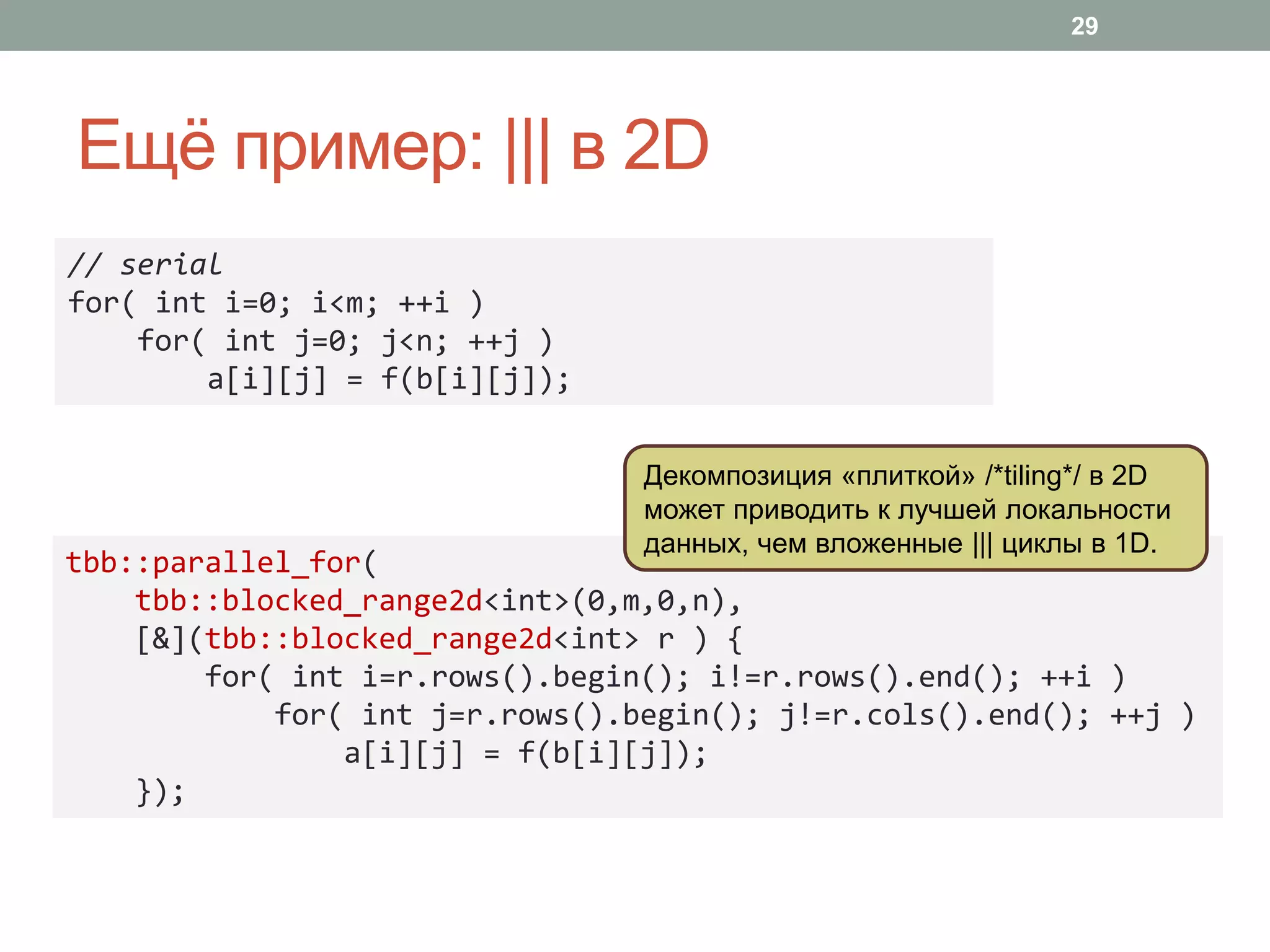 Ещё пример: ||| в 2D
29
tbb::parallel_for(
tbb::blocked_range2d<int>(0,m,0,n),
[&](tbb::blocked_range2d<int> r ) {
for( int i=r.rows().begin(); i!=r.rows().end(); ++i )
for( int j=r.rows().begin(); j!=r.cols().end(); ++j )
a[i][j] = f(b[i][j]);
});
// serial
for( int i=0; i<m; ++i )
for( int j=0; j<n; ++j )
a[i][j] = f(b[i][j]);
Декомпозиция «плиткой» /*tiling*/ в 2D
может приводить к лучшей локальности
данных, чем вложенные ||| циклы в 1D.
 