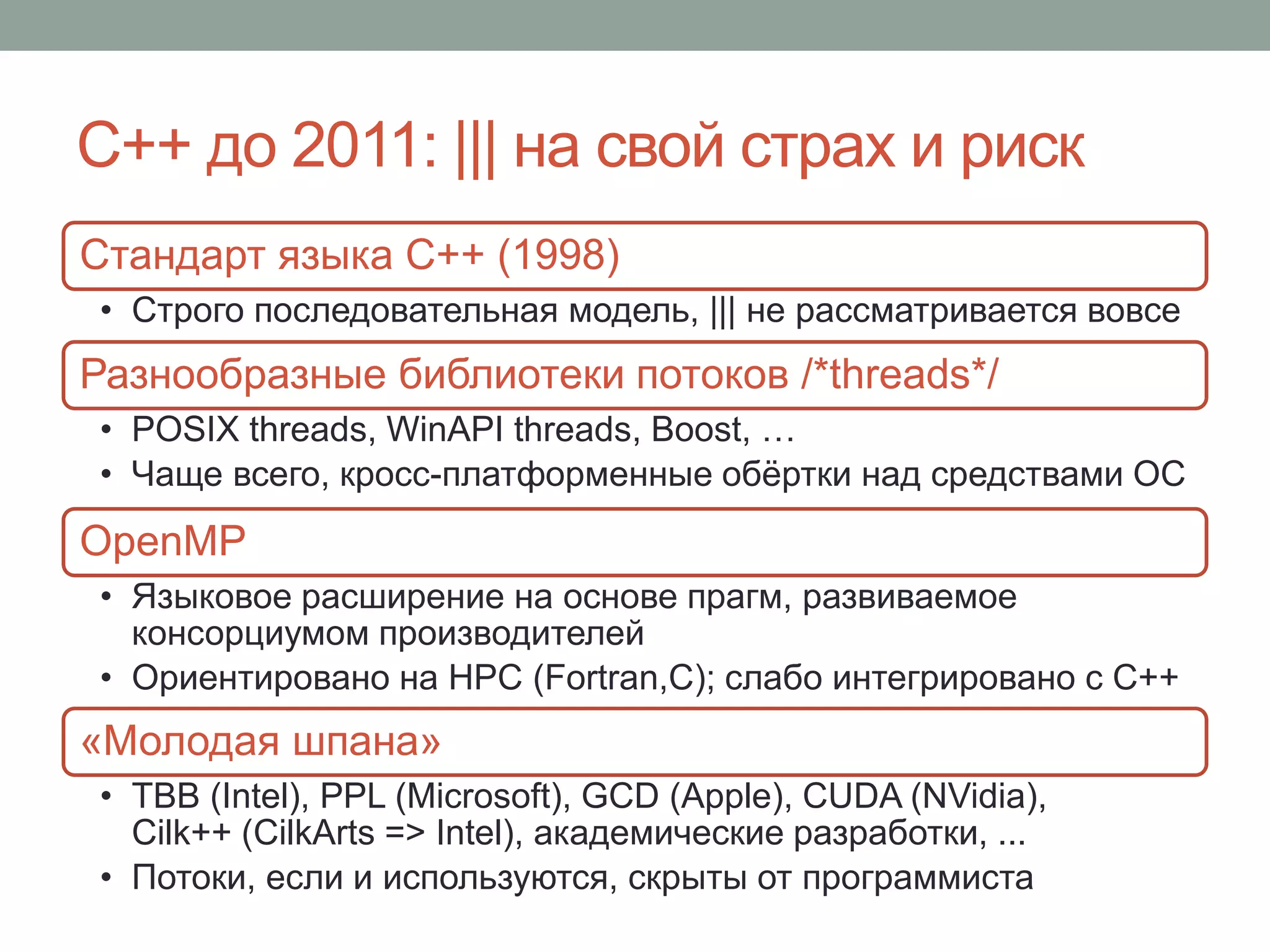 С++ до 2011: ||| на свой страх и риск
Стандарт языка С++ (1998)
• Строго последовательная модель, ||| не рассматривается вовсе
Разнообразные библиотеки потоков /*threads*/
• POSIX threads, WinAPI threads, Boost, …
• Чаще всего, кросс-платформенные обёртки над средствами ОС
OpenMP
• Языковое расширение на основе прагм, развиваемое
консорциумом производителей
• Ориентировано на HPC (Fortran,C); слабо интегрировано с С++
«Молодая шпана»
• TBB (Intel), PPL (Microsoft), GCD (Apple), CUDA (NVidia),
Cilk++ (CilkArts => Intel), академические разработки, ...
• Потоки, если и используются, скрыты от программиста
 
