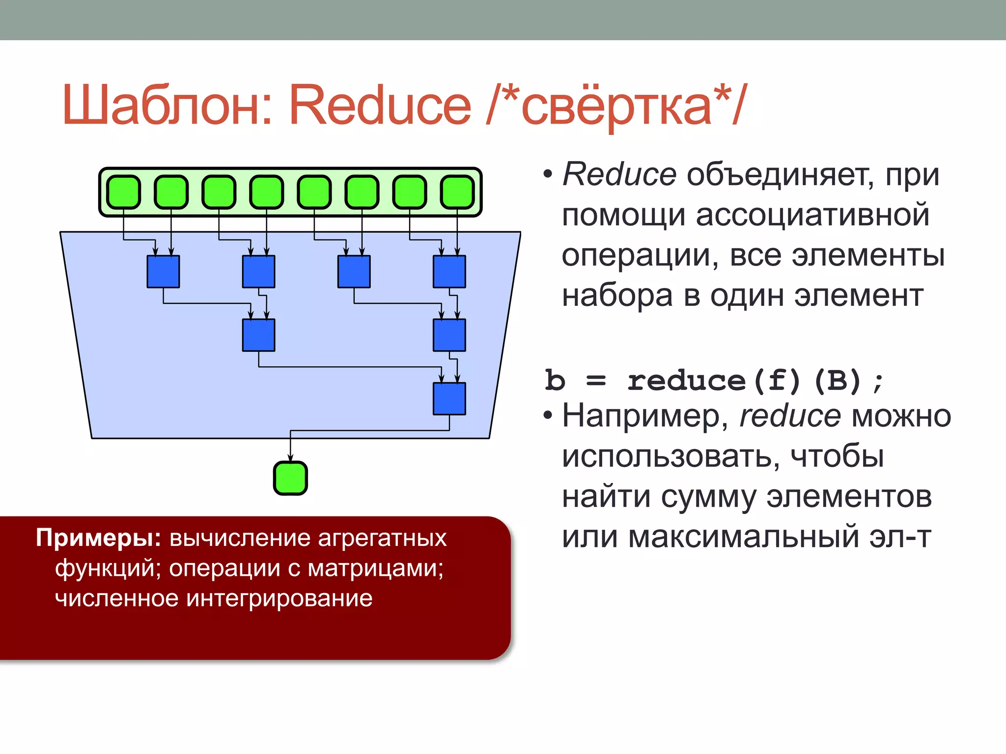 • Reduce объединяет, при
помощи ассоциативной
операции, все элементы
набора в один элемент
• Например, reduce можно
использовать, чтобы
найти сумму элементов
или максимальный эл-т
b = reduce(f)(B);
Примеры: вычисление агрегатных
функций; операции с матрицами;
численное интегрирование
Шаблон: Reduce /*свёртка*/
 