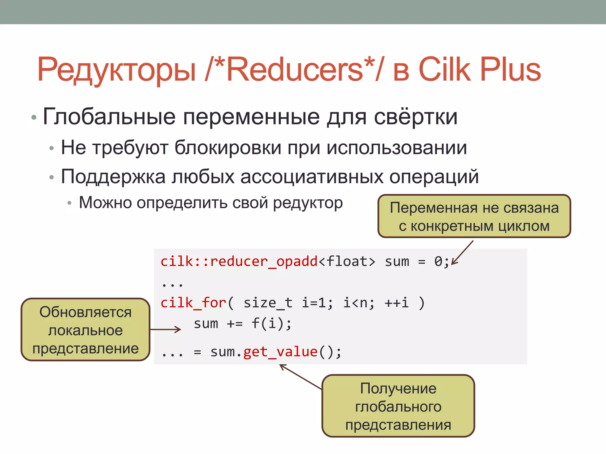 Редукторы /*Reducers*/ в Cilk Plus
• Глобальные переменные для свёртки
• Не требуют блокировки при использовании
• Поддержка любых ассоциативных операций
• Можно определить свой редуктор
cilk::reducer_opadd<float> sum = 0;
...
cilk_for( size_t i=1; i<n; ++i )
sum += f(i);
... = sum.get_value();
Переменная не связана
с конкретным циклом
Обновляется
локальное
представление
Получение
глобального
представления
 