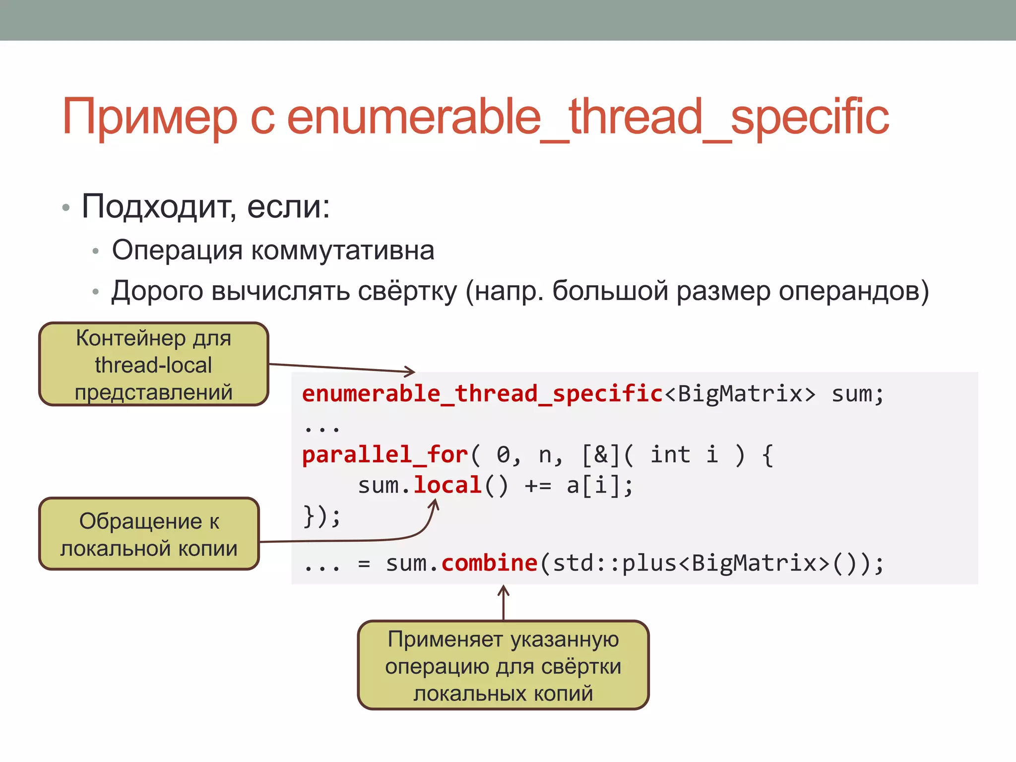 Пример с enumerable_thread_specific
• Подходит, если:
• Операция коммутативна
• Дорого вычислять свёртку (напр. большой размер операндов)
enumerable_thread_specific<BigMatrix> sum;
...
parallel_for( 0, n, [&]( int i ) {
sum.local() += a[i];
});
... = sum.combine(std::plus<BigMatrix>());
Обращение к
локальной копии
Применяет указанную
операцию для свёртки
локальных копий
Контейнер для
thread-local
представлений
 