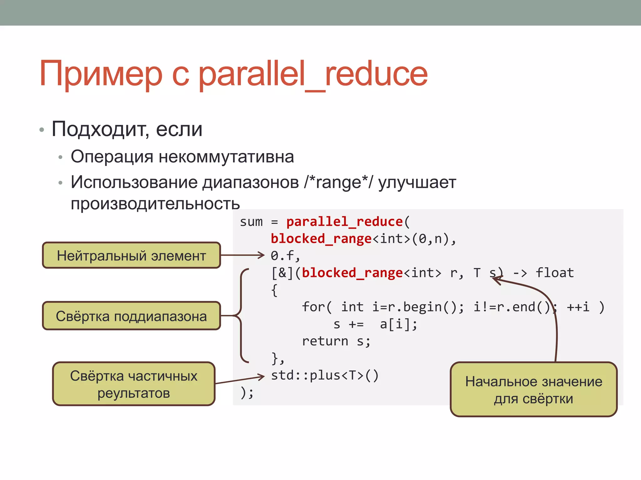 Пример с parallel_reduce
• Подходит, если
• Операция некоммутативна
• Использование диапазонов /*range*/ улучшает
производительность
sum = parallel_reduce(
blocked_range<int>(0,n),
0.f,
[&](blocked_range<int> r, T s) -> float
{
for( int i=r.begin(); i!=r.end(); ++i )
s += a[i];
return s;
},
std::plus<T>()
);
Свёртка частичных
реультатов
Нейтральный элемент
Свёртка поддиапазона
Начальное значение
для свёртки
 