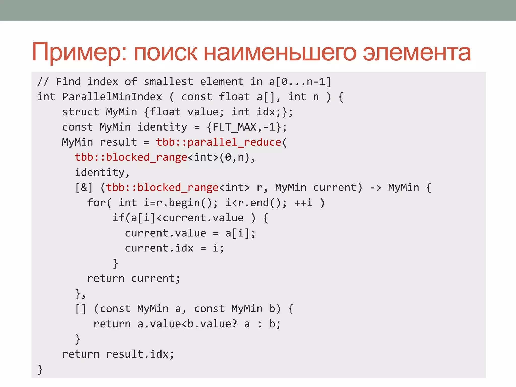 Пример: поиск наименьшего элемента
// Find index of smallest element in a[0...n-1]
int ParallelMinIndex ( const float a[], int n ) {
struct MyMin {float value; int idx;};
const MyMin identity = {FLT_MAX,-1};
MyMin result = tbb::parallel_reduce(
tbb::blocked_range<int>(0,n),
identity,
[&] (tbb::blocked_range<int> r, MyMin current) -> MyMin {
for( int i=r.begin(); i<r.end(); ++i )
if(a[i]<current.value ) {
current.value = a[i];
current.idx = i;
}
return current;
},
[] (const MyMin a, const MyMin b) {
return a.value<b.value? a : b;
}
return result.idx;
}
 