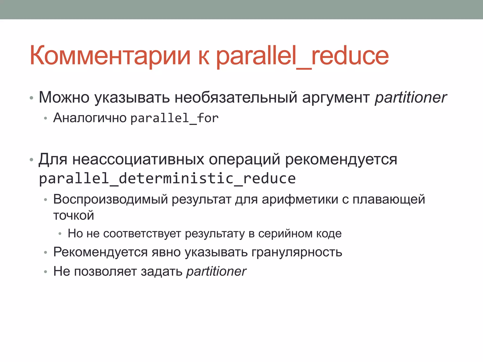 Комментарии к parallel_reduce
• Можно указывать необязательный аргумент partitioner
• Аналогично parallel_for
• Для неассоциативных операций рекомендуется
parallel_deterministic_reduce
• Воспроизводимый результат для арифметики с плавающей
точкой
• Но не соответствует результату в серийном коде
• Рекомендуется явно указывать гранулярность
• Не позволяет задать partitioner
 