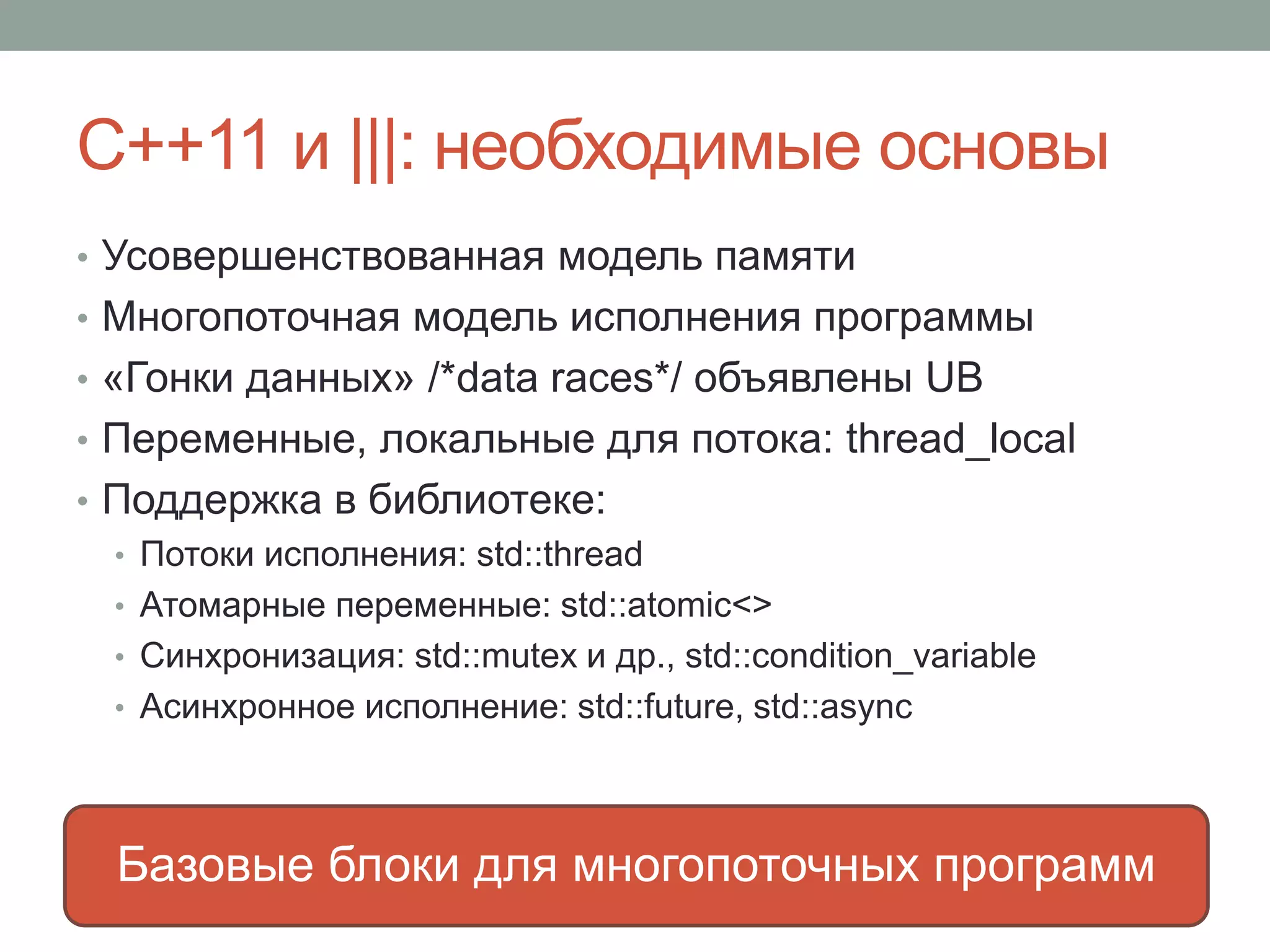 С++11 и |||: необходимые основы
• Усовершенствованная модель памяти
• Многопоточная модель исполнения программы
• «Гонки данных» /*data races*/ объявлены UB
• Переменные, локальные для потока: thread_local
• Поддержка в библиотеке:
• Потоки исполнения: std::thread
• Атомарные переменные: std::atomic<>
• Синхронизация: std::mutex и др., std::condition_variable
• Асинхронное исполнение: std::future, std::async
Базовые блоки для многопоточных программ
 