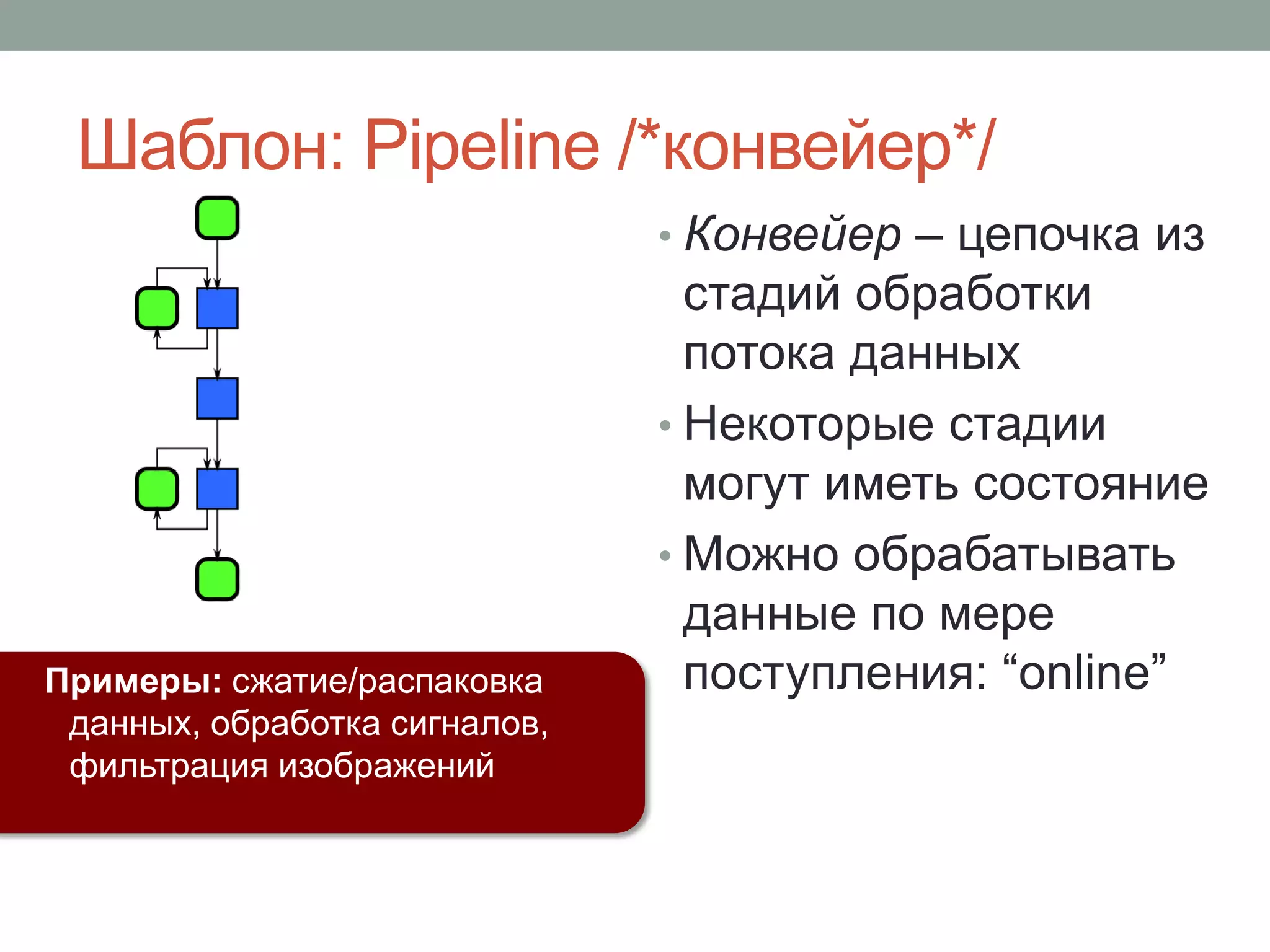 • Конвейер – цепочка из
стадий обработки
потока данных
• Некоторые стадии
могут иметь состояние
• Можно обрабатывать
данные по мере
поступления: “online”Примеры: сжатие/распаковка
данных, обработка сигналов,
фильтрация изображений
Шаблон: Pipeline /*конвейер*/
 