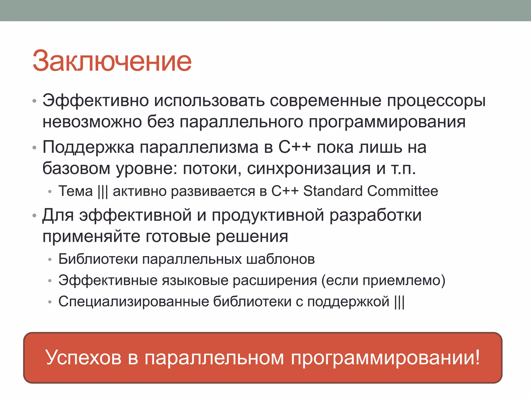 Заключение
• Эффективно использовать современные процессоры
невозможно без параллельного программирования
• Поддержка параллелизма в C++ пока лишь на
базовом уровне: потоки, синхронизация и т.п.
• Тема ||| активно развивается в C++ Standard Committee
• Для эффективной и продуктивной разработки
применяйте готовые решения
• Библиотеки параллельных шаблонов
• Эффективные языковые расширения (если приемлемо)
• Cпециализированные библиотеки с поддержкой |||
Успехов в параллельном программировании!
 