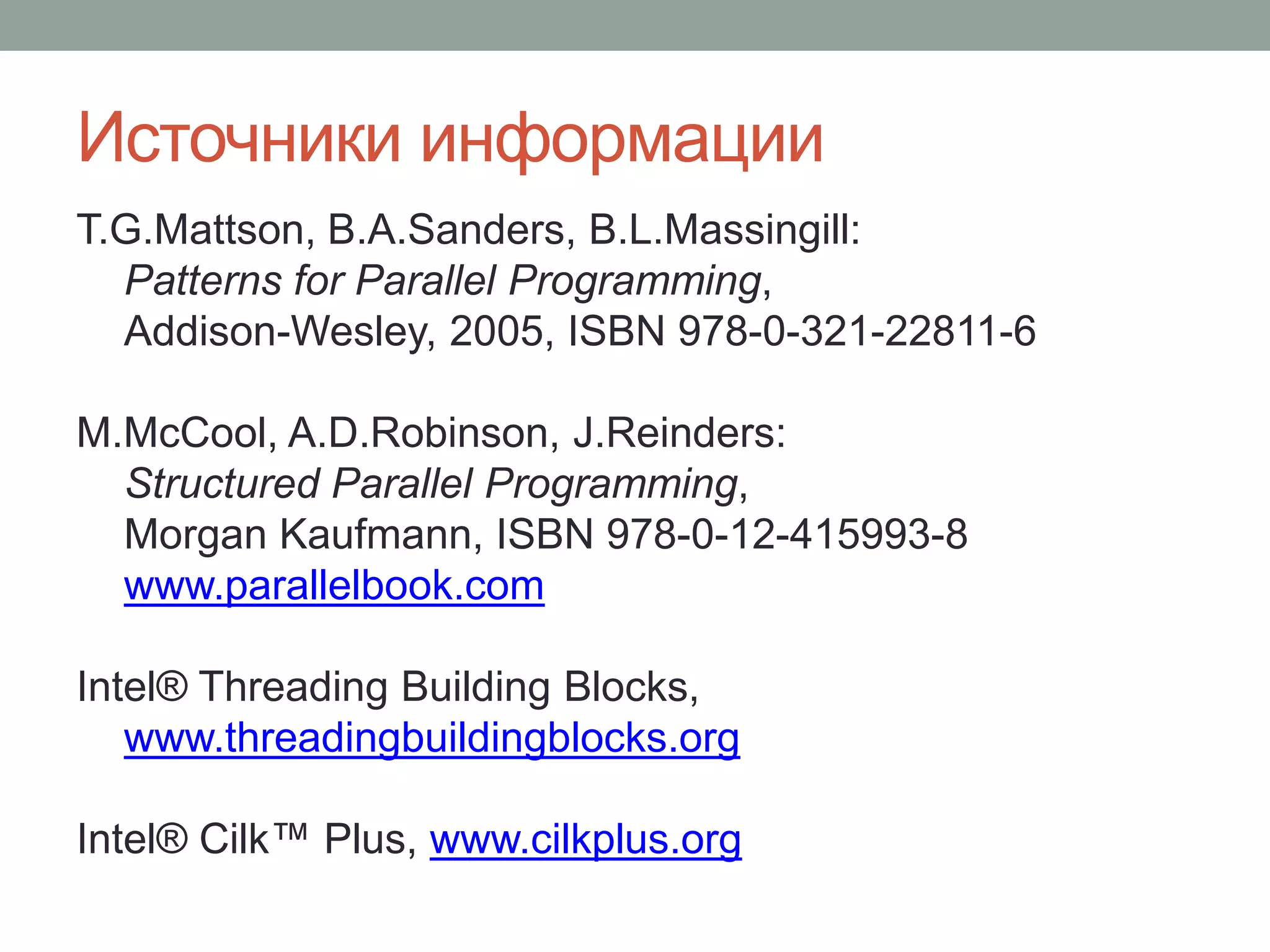 Источники информации
T.G.Mattson, B.A.Sanders, B.L.Massingill:
Patterns for Parallel Programming,
Addison-Wesley, 2005, ISBN 978-0-321-22811-6
M.McCool, A.D.Robinson, J.Reinders:
Structured Parallel Programming,
Morgan Kaufmann, ISBN 978-0-12-415993-8
www.parallelbook.com
Intel® Threading Building Blocks,
www.threadingbuildingblocks.org
Intel® Cilk™ Plus, www.cilkplus.org
 