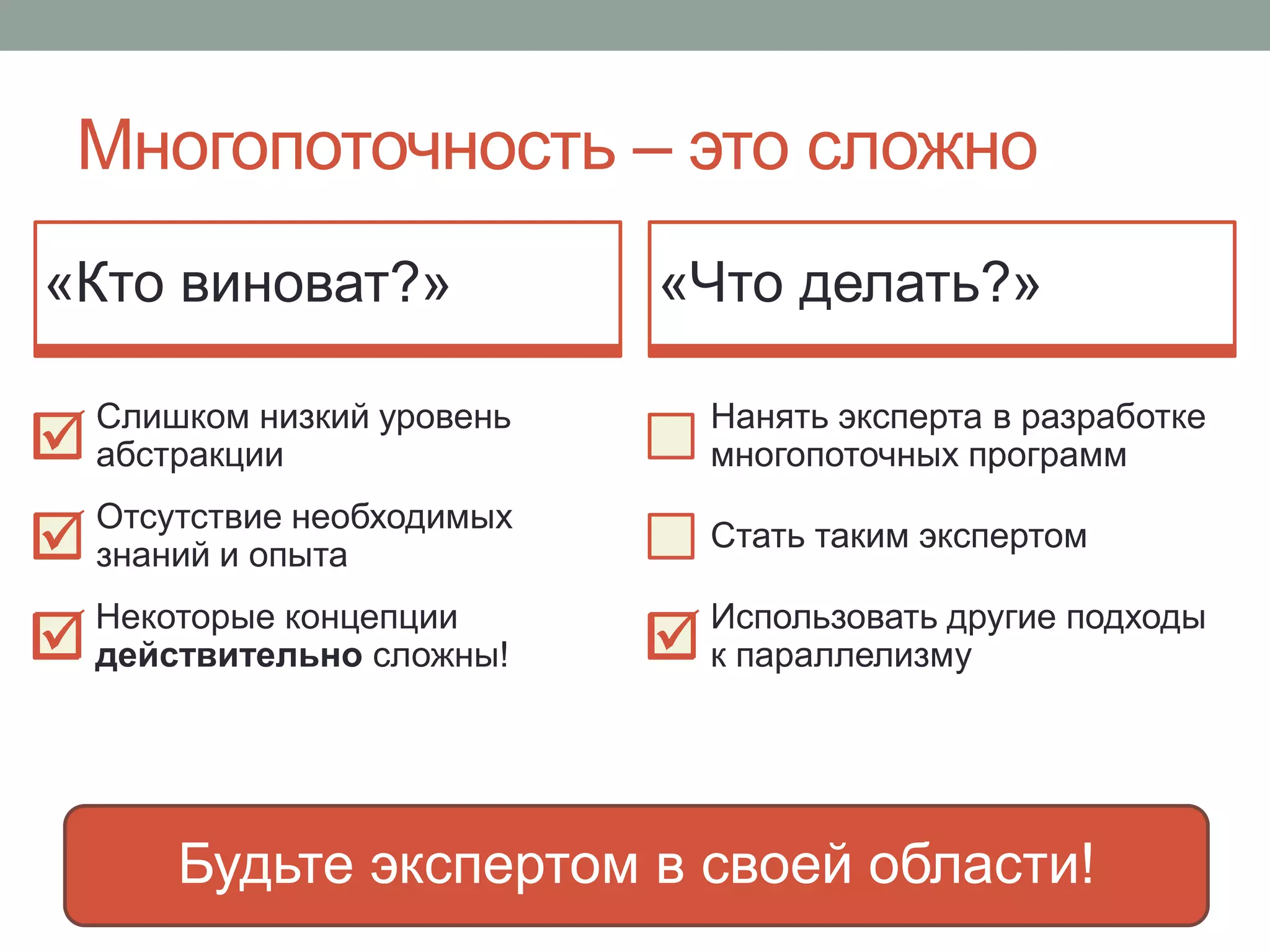 Многопоточность – это сложно
Будьте экспертом в своей области!
«Кто виноват?»
Слишком низкий уровень
абстракции
Отсутствие необходимых
знаний и опыта
«Что делать?»
Нанять эксперта в разработке
многопоточных программ
Стать таким экспертом
Использовать другие подходы
к параллелизму
Некоторые концепции
действительно сложны!




 