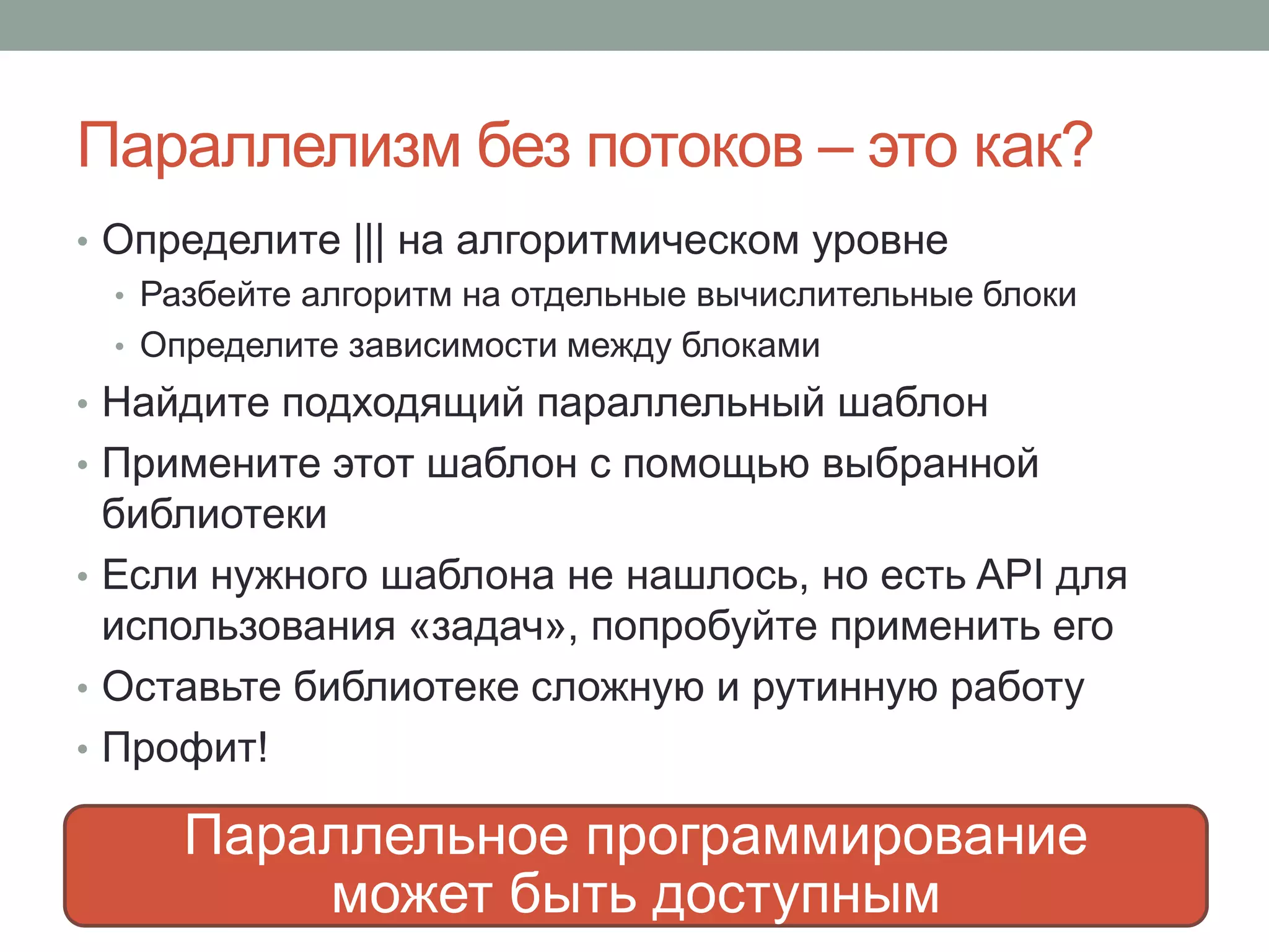 Параллелизм без потоков – это как?
• Определите ||| на алгоритмическом уровне
• Разбейте алгоритм на отдельные вычислительные блоки
• Определите зависимости между блоками
• Найдите подходящий параллельный шаблон
• Примените этот шаблон с помощью выбранной
библиотеки
• Если нужного шаблона не нашлось, но есть API для
использования «задач», попробуйте применить его
• Оставьте библиотеке сложную и рутинную работу
• Профит!
6 March
Параллельное программирование
может быть доступным
 