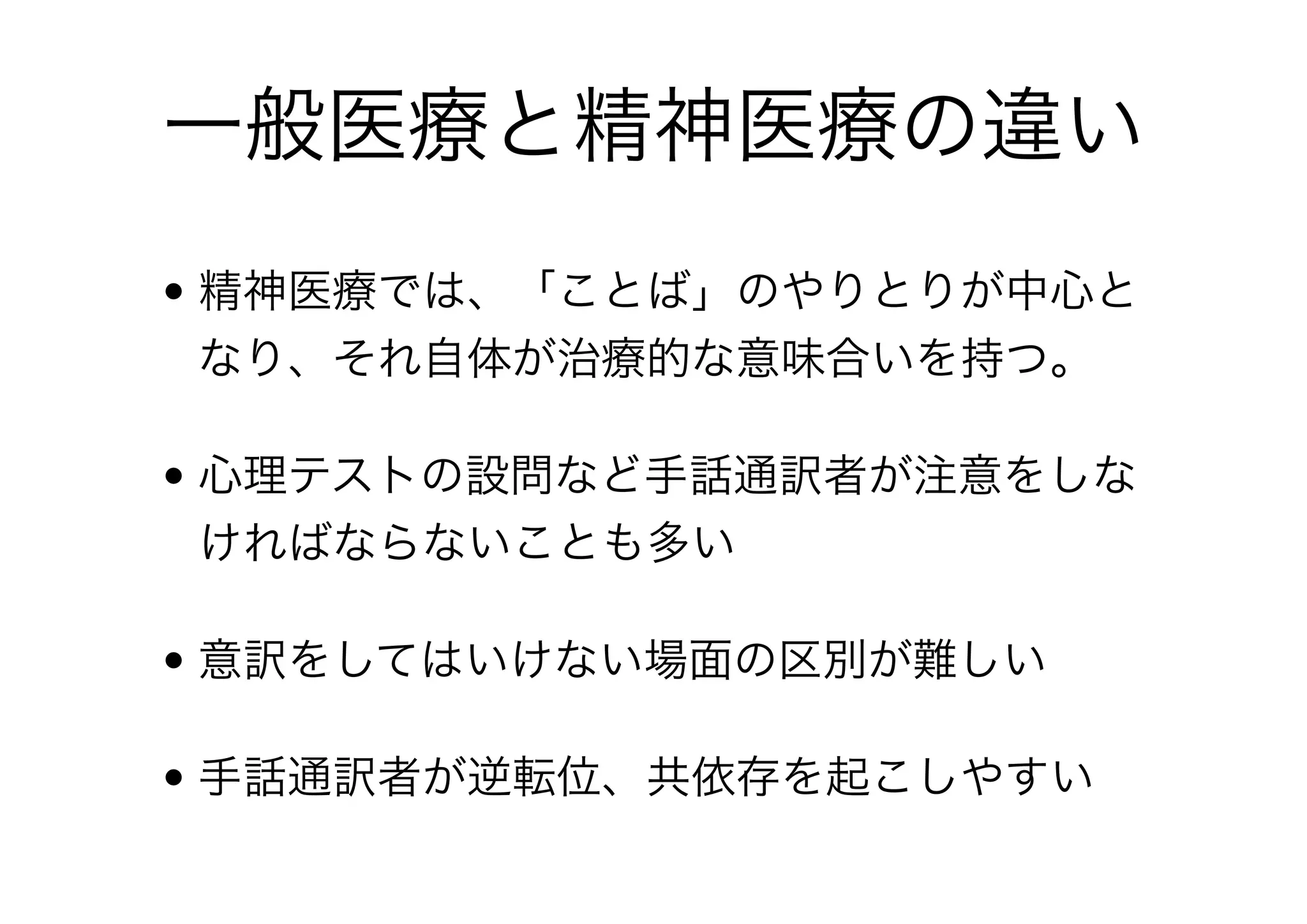 一般医療の手話通訳
• 手話通訳者が個人経験から想定しやすいため、誤解
や先入観が生じやすい
• 確定診断までのプロセスを理解する必要がある
• 医療専門用語、生理学用語、薬学用語など広範囲に
わたる
• 基本的に、クライエントがわかること、自己決定す
ることが重要
 