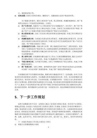 4
计、调度错误统计等。
8) 系统设置:主要用于管理员增加、删除用户、设置权限以及用户修改密码等。
关于数据分析报告，我们主要从用户分类、焦点图效果、热播影视剧特征、推广效
果等方面进行了有益的尝试和探索，主要有：
1) 用户分类分析：依据用户入口特征把用户区分为搜索用户、内生用户、推广用户等
几类，针对每类用户的入口弹出率进行了分析，并研究了站内错误页用户体验，形
成了用户入口来源分类报告和站外搜索用户特征行为分析报告。
2) 焦点图效果分析：分析了首页焦点图分析效果及其影响因素，形成了焦点图初步分
析报告。
3) 热播影视剧分析：分析报告有新水浒传分析报告、热播电视剧分析报告等，其中新
水浒分析报告以新水浒传为例分析了乐视与竞争对手在此剧受众用户量、产品交互
功能、用户体验方面进行了探讨。
4) 乐视制造栏目分析：从魅力研习社第一期上线跟进分析形成了三期分析报告，系统
分析了乐视制造用户特征和行为、乐视制造视频生命周期规律以及页面布局对用户
体验的影响，形成的报告有魅力研习社初步分析、乐视造专题分析、乐视制造视频
生命周期等报告
5) 重大事件分析：乐视盛典直播完成后马上给出了乐视直播数据简报，随后又对用户
和直播运维进行了深入分析，形成了乐视盛典用户特征与运维分析。
6) 节假日影响分析：以中秋节为契机，分析了中秋期间用户的行为特征，形成了中秋
假期分析报告。
7) 推广效果分析：分析了网吧、新网盟等形式推广页用户转化率及其深入访问效果，
以及推广对全站非推广流量的影响，形成了推广效果及其影响报告。
目前数据分析平台在数据分析指标、数据分析专题建设有有了一定的成果，但对于全站
复杂的分析尚需要深入的研究，全站数据分析体系建设尚待完善。另外，从目前看数据分析
报告发布后，相关部门的交流、互动尚待加强。后续数据分析组一方面会主动与各业务部门
进行不定期交流，把我们的研究成果进行多方沟通，使分析报告的价值能够切实转换为现实
生产力，服务于产品结构优化升级，提升用户体验；另外我们也希望相关部门能够及时反馈、
提出他们的需求。相信数据部与业务部门进一步的密切合作，我们的数据价值将更多的发挥
出来。
5. 下一步工作规划
虽然当前数据分析平台在一定程度上满足了业务部门的统计需求，但在用户行为特征、
视频运营价值、全站投入与收益分析上仍然有大量的工作要做。后续的工作将更多侧重用户、
视频、收益的深入分析，更多依赖数据分析后续相关部门的联动工作，力求做到持续改进页
面布局、持续优化全站流程、持续提升用户体验、持续提升视频价值周期等。对数据部未来
数据分析的规划我们考虑在数据平台现有分析指标和主题的基础上，后续重点围绕用户、视
频、运维、运营为中心，密切与相关部门深入合作，进行更广泛、更深入、更有针对性的分
析。
下一步我们考虑的工作目标主要有以下四点
1) 构建与完善播放数统计系统
 