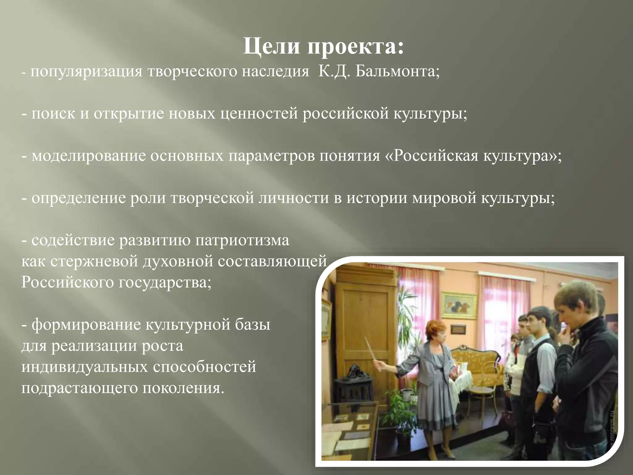 Цели проекта:
- популяризация творческого наследия К.Д. Бальмонта;
- поиск и открытие новых ценностей российской культуры;
- моделирование основных параметров понятия «Российская культура»;
- определение роли творческой личности в истории мировой культуры;
- содействие развитию патриотизма
как стержневой духовной составляющей
Российского государства;
- формирование культурной базы
для реализации роста
индивидуальных способностей
подрастающего поколения.
 