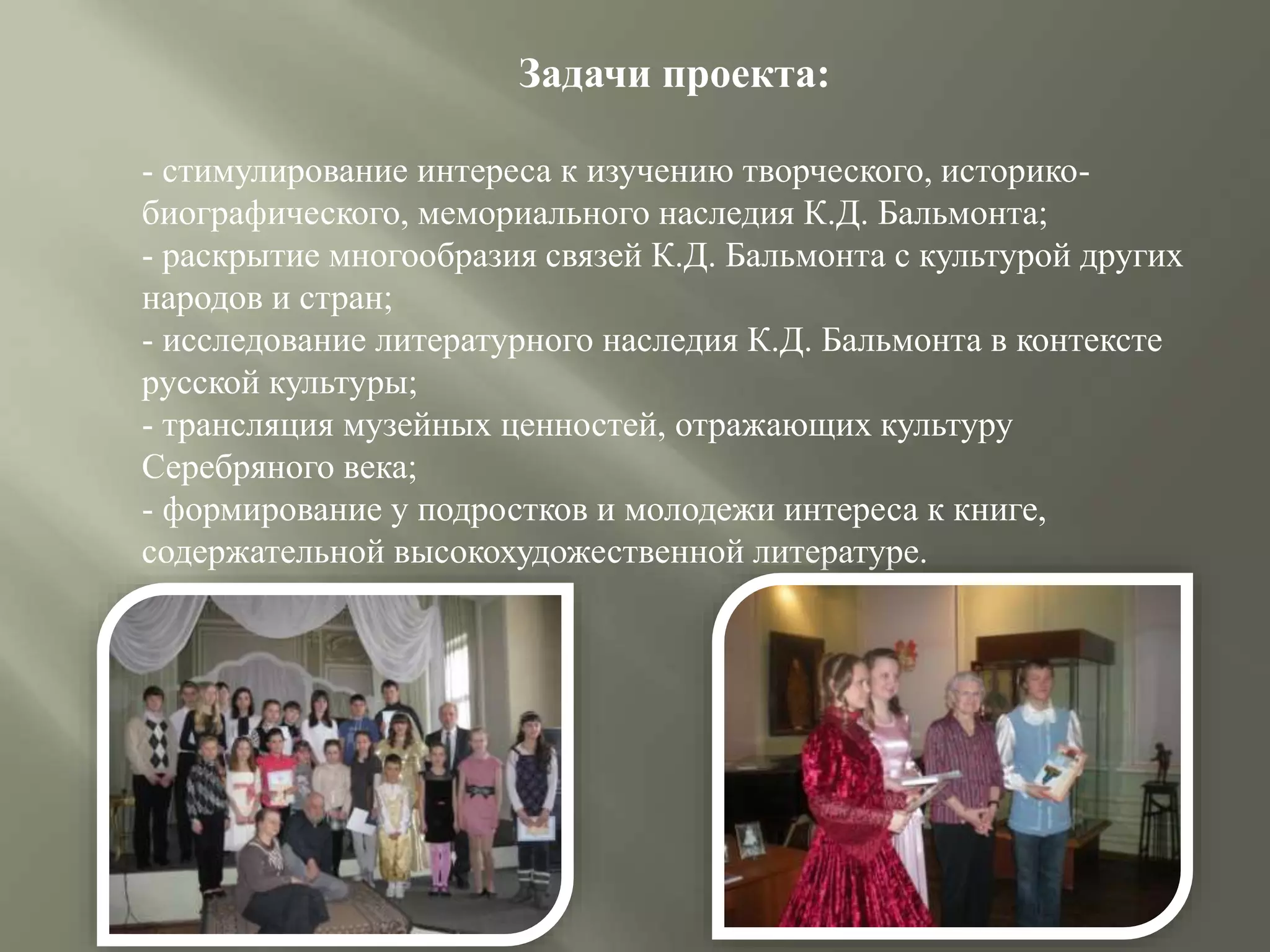 Задачи проекта:
- стимулирование интереса к изучению творческого, историко-
биографического, мемориального наследия К.Д. Бальмонта;
- раскрытие многообразия связей К.Д. Бальмонта с культурой других
народов и стран;
- исследование литературного наследия К.Д. Бальмонта в контексте
русской культуры;
- трансляция музейных ценностей, отражающих культуру
Серебряного века;
- формирование у подростков и молодежи интереса к книге,
содержательной высокохудожественной литературе.
 