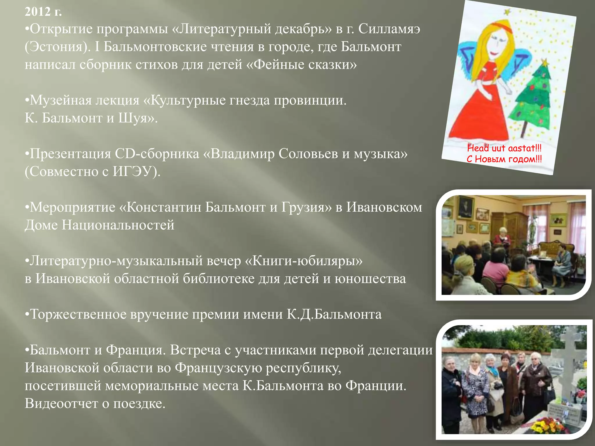 2012 г.
•Открытие программы «Литературный декабрь» в г. Силламяэ
(Эстония). I Бальмонтовские чтения в городе, где Бальмонт
написал сборник стихов для детей «Фейные сказки»
•Музейная лекция «Культурные гнезда провинции.
К. Бальмонт и Шуя».
•Презентация CD-сборника «Владимир Соловьев и музыка»
(Совместно с ИГЭУ).
•Мероприятие «Константин Бальмонт и Грузия» в Ивановском
Доме Национальностей
•Литературно-музыкальный вечер «Книги-юбиляры»
в Ивановской областной библиотеке для детей и юношества
•Торжественное вручение премии имени К.Д.Бальмонта
•Бальмонт и Франция. Встреча с участниками первой делегации
Ивановской области во Французскую республику,
посетившей мемориальные места К.Бальмонта во Франции.
Видеоотчет о поездке.
Head uut aastat!!!
С Новым годом!!!
 