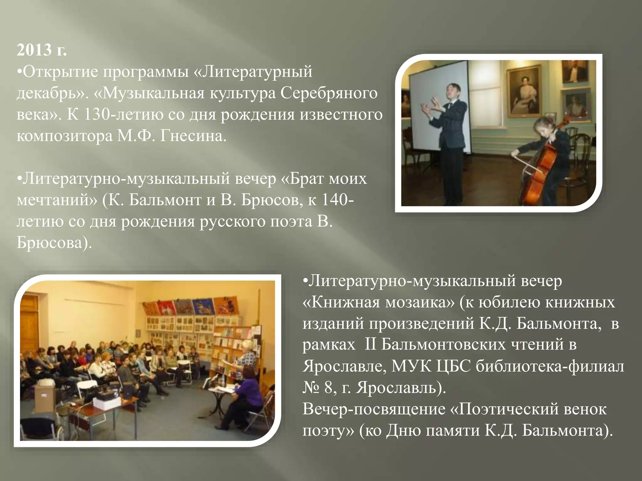 2013 г.
•Открытие программы «Литературный
декабрь». «Музыкальная культура Серебряного
века». К 130-летию со дня рождения известного
композитора М.Ф. Гнесина.
•Литературно-музыкальный вечер «Брат моих
мечтаний» (К. Бальмонт и В. Брюсов, к 140-
летию со дня рождения русского поэта В.
Брюсова).
•Литературно-музыкальный вечер
«Книжная мозаика» (к юбилею книжных
изданий произведений К.Д. Бальмонта, в
рамках II Бальмонтовских чтений в
Ярославле, МУК ЦБС библиотека-филиал
№ 8, г. Ярославль).
Вечер-посвящение «Поэтический венок
поэту» (ко Дню памяти К.Д. Бальмонта).
 