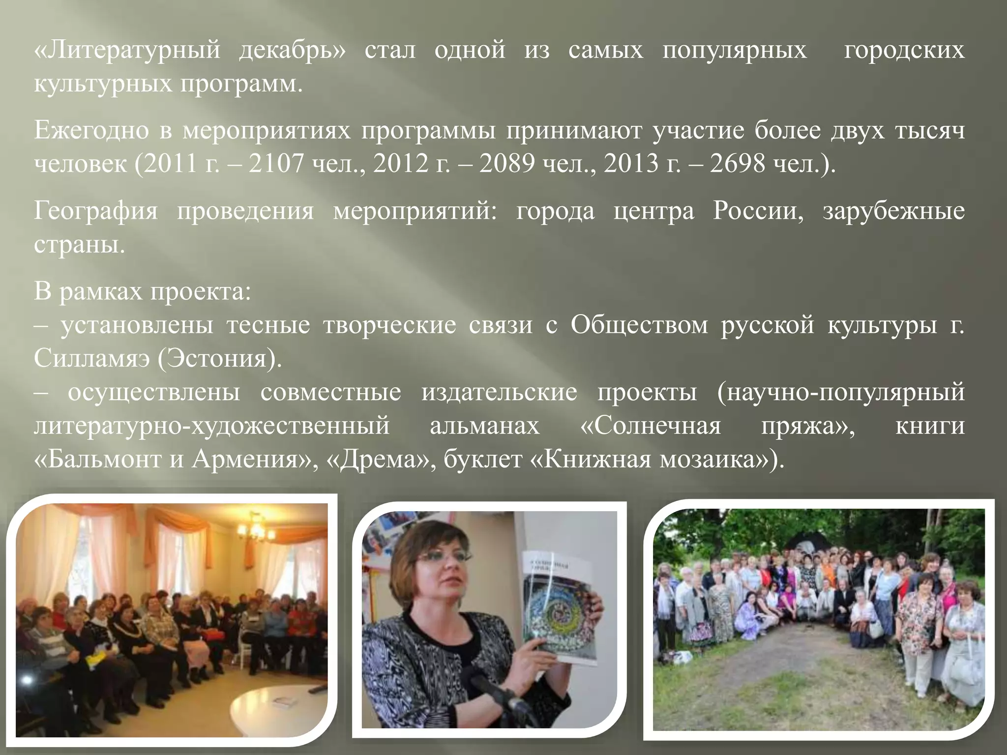 «Литературный декабрь» стал одной из самых популярных городских
культурных программ.
Ежегодно в мероприятиях программы принимают участие более двух тысяч
человек (2011 г. – 2107 чел., 2012 г. – 2089 чел., 2013 г. – 2698 чел.).
География проведения мероприятий: города центра России, зарубежные
страны.
В рамках проекта:
– установлены тесные творческие связи с Обществом русской культуры г.
Силламяэ (Эстония).
– осуществлены совместные издательские проекты (научно-популярный
литературно-художественный альманах «Солнечная пряжа», книги
«Бальмонт и Армения», «Дрема», буклет «Книжная мозаика»).
 