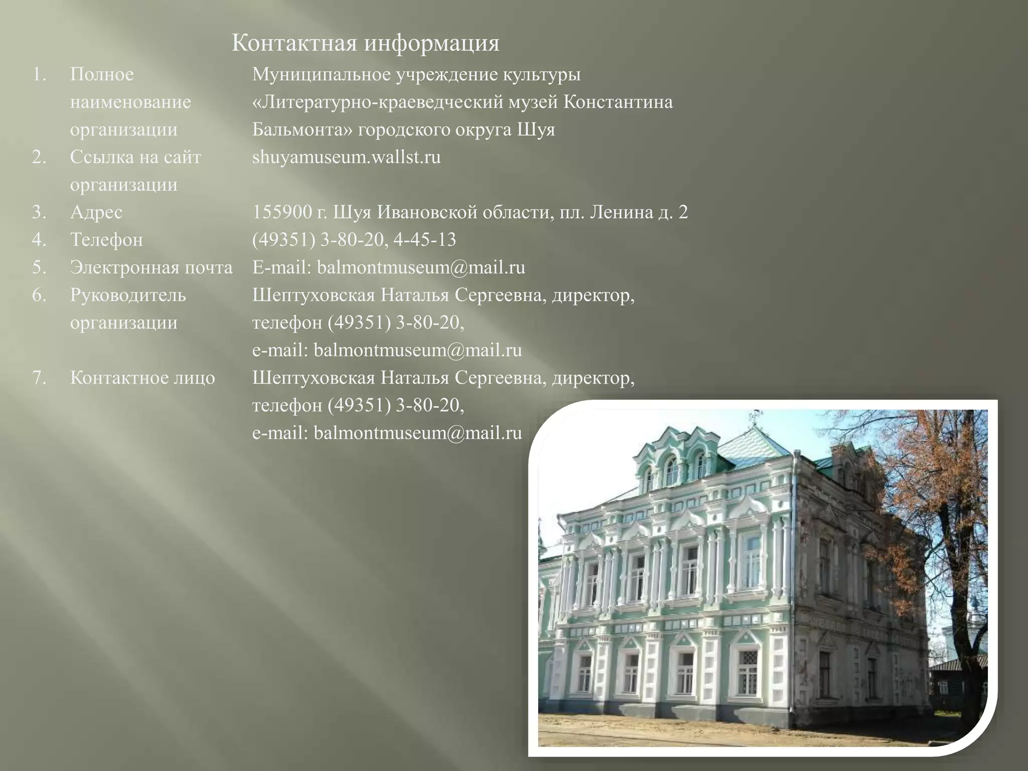 Контактная информация
1. Полное
наименование
организации
Муниципальное учреждение культуры
«Литературно-краеведческий музей Константина
Бальмонта» городского округа Шуя
2. Ссылка на сайт
организации
shuyamuseum.wallst.ru
3. Адрес 155900 г. Шуя Ивановской области, пл. Ленина д. 2
4. Телефон (49351) 3-80-20, 4-45-13
5. Электронная почта E-mail: balmontmuseum@mail.ru
6. Руководитель
организации
Шептуховская Наталья Сергеевна, директор,
телефон (49351) 3-80-20,
e-mail: balmontmuseum@mail.ru
7. Контактное лицо Шептуховская Наталья Сергеевна, директор,
телефон (49351) 3-80-20,
e-mail: balmontmuseum@mail.ru
 