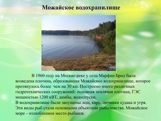Можайское водохранилище
В 1960 году на Москве-реке у села Марфин Брод была
возведена плотина, образовавшая Можайское водохранилище, которое
протянулось более чем на 30 км. Построено много различных
гидротехнических сооружений: основная земляная плотина, ГЭС
мощностью 1200 кВТ, дамбы, водоспуски.
В водохранилище были запущены лещ, карп, личинки судака и угря.
Эти виды рыб стали основными объектами рыболовства. Можайское
море – излюбленное место рыбаков.
 