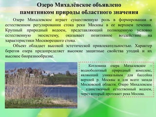 Озеро Михалѐвское объявлено
памятником природы областного значения
Котловина озера Михалевское –
водноболотный природный комплекс,
являющий уникальным для бассейна
верхней р. Москвы и для всего запада
Московской области. Озеро Михалевское
– единственный естественный водоем,
через который протекает река Москва.
Озеро Михалевское играет существенную роль в формировании и
естественном регулировании стока реки Москвы в ее верхнем течении.
Крупный природный водоем, представляющий полноценную условно
естественную экосистему, оказывает позитивное воздействие на
характеристики Москворецкого стока.
Объект обладает высокой эстетической привлекательностью. Характер
берегов озера предопределяет высокие защитные свойства угодий и их
высокое биоразнообразие.
 