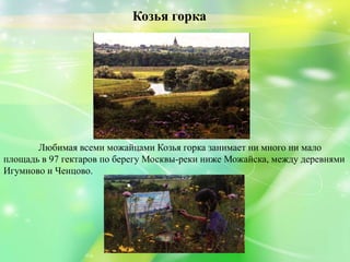 Козья горка
Любимая всеми можайцами Козья горка занимает ни много ни мало
площадь в 97 гектаров по берегу Москвы-реки ниже Можайска, между деревнями
Игумново и Ченцово.
 