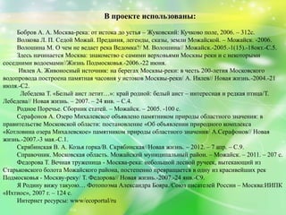 В проекте использованы:
Бобров А. А. Москва-река: от истока до устья – Жуковский: Кучково поле, 2006. – 312с.
Волкова Л. П. Седой Можай. Предания, легенды, сказы, земли Можайской. – Можайск. -2006.
Волошина М. О чем не ведает река Ведомка?/ М. Волошина// Можайск.-2005.-1(15).-18окт.-С.5.
Здесь начинается Москва: знакомство с самими верховьями Москвы реки и с некоторыми
соседними водоемами//Жизнь Подмосковья.-2006.-22 июня.
Ивлев А. Живоносный источник: на берегах Москвы-реки: в честь 200-летия Московского
водопровода построена памятная часовня у истоков Москвы-реки/ А. Ивлев// Новая жизнь.-2004.-21
июля.-С2.
Лебедева Т. «Белый аист летит…»: край родной: белый аист – интересная и редкая птица/Т.
Лебедева// Новая жизнь. – 2007. – 24 янв. – С.4.
Родное Поречье. Сборник статей. – Можайск. – 2005. -100 с.
Серафонов А. Озеро Михалевское объявлено памятником природы областного значения: в
правительстве Московской области: постановление «Об объявлении природного комплекса
«Котловина озера Михалевское» памятником природы областного значения/ А.Серафонов// Новая
жизнь.-2007.-3 мая.-С.1.
Скрябинская В. А. Козья горка/В. Скрябинская//Новая жизнь. – 2012. – 7 апр. – С.9.
Справочник. Московская область. Можайский муниципальный район. – Можайск. – 2011. – 207 с.
Федорова Т. Вечная труженица - Москва-река: небольшой лесной ручеек, вытекающий из
Старьковского болота Можайского района, постепенно превращается в одну из красивейших рек
Подмосковья - Москву-реку/ Т. Федорова// Новая жизнь.-2007.-24 янв.-С9.
Я Родину вижу такуою… Фотопоэма Александра Бояра./Союз писателей России – Москва:ИИПК
«Ихтиос», 2007 г. – 124 с.
Интернет ресурсы: www/ecoportal/ru
 