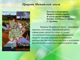 Природа Можайской земли
Природа Можайской земли – ценнейшее
народное достояние. Можайский район
справедливо считается одним из самых
экологически благополучных в Московской
области: высокая сохранность природных
комплексов, чистота поверхностных и подземных
вод, богатство животного и растительного мира.
Знакома и неповторима
Природа милой стороны,
И что-то трогает незримо,
Касаясь чувственной струны...
С. Трушина
 