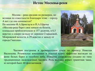 Москва – река средняя по размерам, но
великая по известности благодаря тезке – городу.
А вот где она начинается?
По мнению Ф.А.Брокгауза и И.А.Ефрона
«Москва-река берет свое начало из болота,
площадью приблизительно в 157 десятин, в 0,5
верстах к северо-за­паду от деревни Старьковой,
Мокровской волости, в 29 верстах к западу от
города Гжатска».
Исток Москвы-реки
Часовня построена в древнерусском стиле по проекту Николая
Васнецова. Розовоалые кокошники и золотой купол эффектно выглядят на
фоне белых берез и голубого неба. Изящное сооружение создано по типу
традиционных надкладезных часовен. Роль колодца играет гранитная чаша,
из которой бьют 40 фонтанчиков.
 