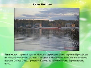 Река Колочь, правый приток Москвы, образуется около деревни Прокофьево
на западе Московской области и впадает в Можайское водохранилище около
поселка Старое Село. Протекает Колочь по историческому Бородинскому
полю.
Река Колочь
 