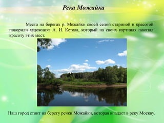 Наш город стоит на берегу речки Можайки, которая впадает в реку Москву.
Места на берегах р. Можайки своей седой стариной и красотой
покорили художника А. И. Кетова, который на своих картинах показал
красоту этих мест.
Река Можайка
 
