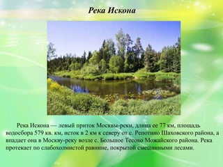 Река Искона
Река Искона — левый приток Москвы-реки, длина ее 77 км, площадь
водосбора 579 кв. км, исток в 2 км к северу от с. Репотино Шаховского района, а
впадает она в Москву-реку возле с. Большое Тесово Можайского района. Река
протекает по слабохолмистой равнине, покрытой смешанными лесами.
 