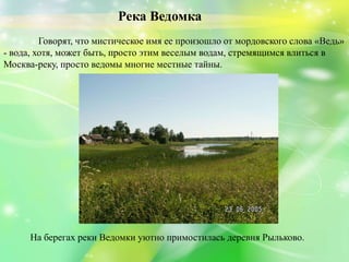 Река Ведомка
Говорят, что мистическое имя ее произошло от мордовского слова «Ведь»
- вода, хотя, может быть, просто этим веселым водам, стремящимся влиться в
Москва-реку, просто ведомы многие местные тайны.
На берегах реки Ведомки уютно примостилась деревня Рыльково.
 