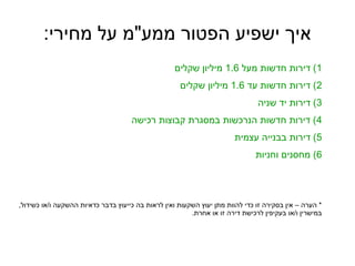 :‫מחירי‬ ‫על‬ ‫ממע"מ‬ ‫הפטור‬ ‫ישפיע‬ ‫איך‬
1‫מעל‬ ‫חדשות‬ ‫דירות‬ (1.6‫שקלים‬ ‫מיליון‬
2‫עד‬ ‫חדשות‬ ‫דירות‬ (1.6‫שקלים‬ ‫מיליון‬
3‫שניה‬ ‫יד‬ ‫דירות‬ (
4‫רכישה‬ ‫קבוצות‬ ‫במסגרת‬ ‫הנרכשות‬ ‫חדשות‬ ‫דירות‬ (
5‫עצמית‬ ‫בבנייה‬ ‫דירות‬ (
6‫וחניות‬ ‫מחסנים‬ (
,‫כשידול‬ ‫ו/או‬ ‫ההשקעה‬ ‫כדאיות‬ ‫בדבר‬ ‫כייעוץ‬ ‫בה‬ ‫לראות‬ ‫ואין‬ ‫השקעות‬ ‫יעוץ‬ ‫מתן‬ ‫להוות‬ ‫כדי‬ ‫זו‬ ‫בסקירה‬ ‫אין‬ – ‫הערה‬ *
.‫אחרת‬ ‫או‬ ‫זו‬ ‫דירה‬ ‫לרכישת‬ ‫בעקיפין‬ ‫ו/או‬ ‫במישרין‬
 