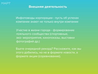 Инфоповоды корпорации - пусть об успехах
компании знают не только внутри компании
Внешняя деятельность
Участие в жизни города - формирование
лояльного сообщества (спортивные,
эко- мероприятия, кинопоказы, выставки
фотографий др.)
Бъете очередной рекорд? Расскажите, как вы
этого добились, но не в формате новости, а
формате акции (соревнование).
 