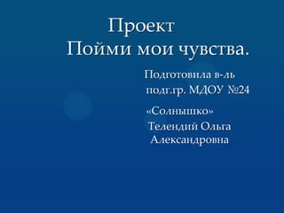 Проект
Пойми мои чувства.
Подготовила в-ль
подг.гр. МДОУ №24
«Солнышко»
Телендий Ольга
Александровна
 