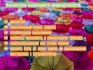 Качества хорошего маркетолога
➔ эмпатия
➔ постоянный поиск нового
➔ глобальное мышление
➔ любить, понимать и мониторить тренды
➔ самоулучшение как стиль жизни
➔ видеть путь от идеи, через ее реализацию как
проект, к потребителю
 