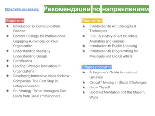 Рекомендации по направлениям
Маркетинг
★ Introduction to Communication
Science
★ Content Strategy for Professionals:
Engaging Audiences for Your
Organization
★ Understanding Media by
Understanding Google
★ Gamification
★ Leading Strategic Innovation in
Organizations
★ Developing Innovative Ideas for New
Companies: The First Step in
Entrepreneurship
★ On Strategy : What Managers Can
Learn from Great Philosophers
Творчество
★ Introduction to Art: Concepts &
Techniques
★ Live!: A History of Art for Artists,
Animators and Gamers
★ Introduction to Public Speaking
★ Introduction to Programming for
Musicians and Digital Artists
Общее развитие
★ A Beginner's Guide to Irrational
Behavior
★ Critical Thinking in Global Challenges
★ Know Thyself
★ Buddhist Meditation and the Modern
World
https://www.coursera.org
 