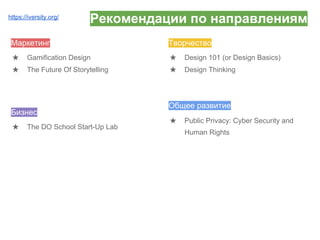 Рекомендации по направлениям
Маркетинг
★ Gamification Design
★ The Future Of Storytelling
Бизнес
★ The DO School Start-Up Lab
Творчество
★ Design 101 (or Design Basics)
★ Design Thinking
Общее развитие
★ Public Privacy: Cyber Security and
Human Rights
https://iversity.org/
 