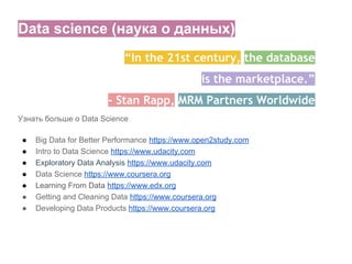 Data science (наука о данных)
Узнать больше о Data Science
● Big Data for Better Performance https://www.open2study.com
● Intro to Data Science https://www.udacity.com
● Exploratory Data Analysis https://www.udacity.com
● Data Science https://www.coursera.org
● Learning From Data https://www.edx.org
● Getting and Cleaning Data https://www.coursera.org
● Developing Data Products https://www.coursera.org
“In the 21st century, the database
is the marketplace.”
- Stan Rapp, MRM Partners Worldwide
 