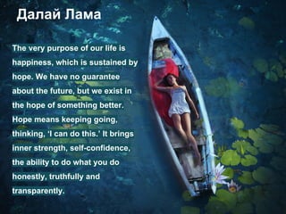 Далай Лама
The very purpose of our life is
happiness, which is sustained by
hope. We have no guarantee
about the future, but we exist in
the hope of something better.
Hope means keeping going,
thinking, ‘I can do this.’ It brings
inner strength, self-confidence,
the ability to do what you do
honestly, truthfully and
transparently.
 