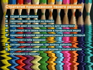 Стратегия продвижения твоего резюме
➔ создай видео резюме
➔ заполни свой профайл на linkedin
➔ напиши цикл материалов, ценных для маркетинга
➔ опубликуй их в своем блоге или в профильных медиа
➔ придумай и сделай яркий инициативный проект, который
привлечет к тебе внимание
➔ составь список компаний, где хочешь работать
➔ разошли им всем свое видео резюме и ссылки на свои
публикации и проекты
 