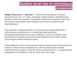Ошибки лечат нас от когнтивных
искажений
Эффект Даннинга — Крюгера — когнитивное искажение, которое
заключается в том, что люди, имеющие низкий уровень квалификации,
делают ошибочные выводы, принимают неудачные решения и при этом
неспособны осознавать свои ошибки в силу низкого уровня своей
квалификации.
Это приводит к возникновению у них завышенных представлений о
собственных способностях, в то время как действительно
высококвалифицированные люди, наоборот, склонны занижать свои
способности и страдать недостаточной уверенностью в своих силах,
считая других более компетентными.
Таким образом, менее компетентные люди в целом имеют более высокое
мнение о собственных способностях, чем это свойственно людям
компетентным, которые к тому же склонны предполагать, что окружающие
оценивают их способности так же низко, как и они сами.
 